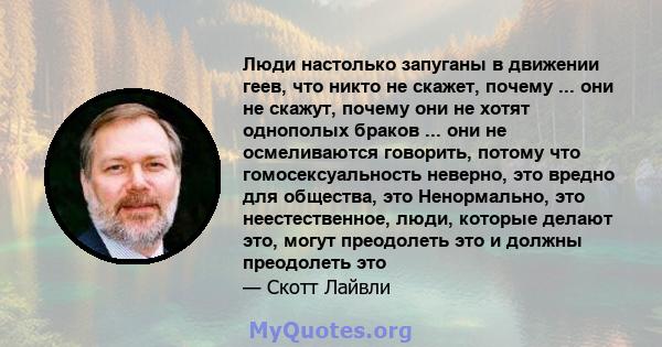 Люди настолько запуганы в движении геев, что никто не скажет, почему ... они не скажут, почему они не хотят однополых браков ... они не осмеливаются говорить, потому что гомосексуальность неверно, это вредно для