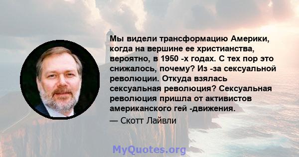 Мы видели трансформацию Америки, когда на вершине ее христианства, вероятно, в 1950 -х годах. С тех пор это снижалось, почему? Из -за сексуальной революции. Откуда взялась сексуальная революция? Сексуальная революция