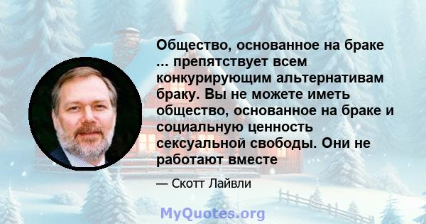 Общество, основанное на браке ... препятствует всем конкурирующим альтернативам браку. Вы не можете иметь общество, основанное на браке и социальную ценность сексуальной свободы. Они не работают вместе