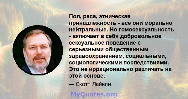 Пол, раса, этническая принадлежность - все они морально нейтральные. Но гомосексуальность - включает в себя добровольное сексуальное поведение с серьезными общественным здравоохранением, социальными, социологическими