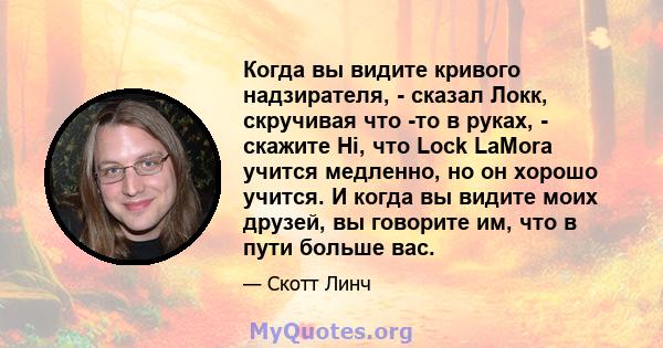 Когда вы видите кривого надзирателя, - сказал Локк, скручивая что -то в руках, - скажите Hi, что Lock LaMora учится медленно, но он хорошо учится. И когда вы видите моих друзей, вы говорите им, что в пути больше вас.