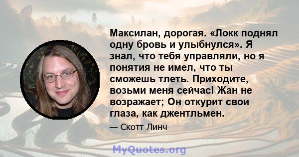 Максилан, дорогая. «Локк поднял одну бровь и улыбнулся». Я знал, что тебя управляли, но я понятия не имел, что ты сможешь тлеть. Приходите, возьми меня сейчас! Жан не возражает; Он откурит свои глаза, как джентльмен.