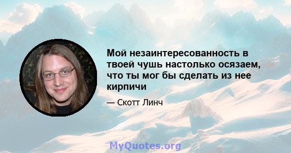 Мой незаинтересованность в твоей чушь настолько осязаем, что ты мог бы сделать из нее кирпичи