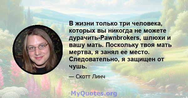 В жизни только три человека, которых вы никогда не можете дурачить-Pawnbrokers, шлюхи и вашу мать. Поскольку твоя мать мертва, я занял ее место. Следовательно, я защищен от чушь.