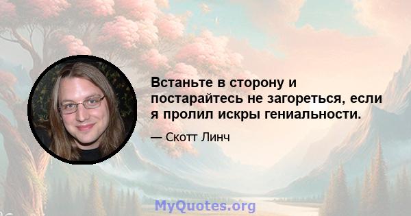 Встаньте в сторону и постарайтесь не загореться, если я пролил искры гениальности.