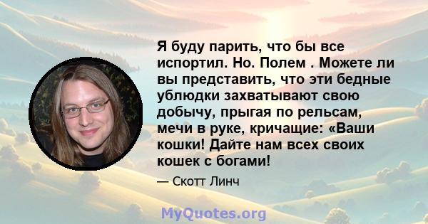 Я буду парить, что бы все испортил. Но. Полем . Можете ли вы представить, что эти бедные ублюдки захватывают свою добычу, прыгая по рельсам, мечи в руке, кричащие: «Ваши кошки! Дайте нам всех своих кошек с богами!