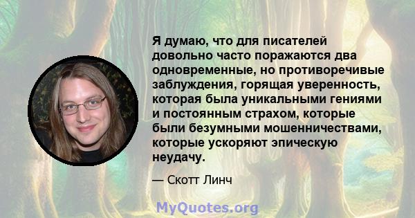 Я думаю, что для писателей довольно часто поражаются два одновременные, но противоречивые заблуждения, горящая уверенность, которая была уникальными гениями и постоянным страхом, которые были безумными мошенничествами,