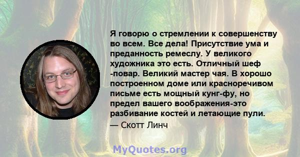 Я говорю о стремлении к совершенству во всем. Все дела! Присутствие ума и преданность ремеслу. У великого художника это есть. Отличный шеф -повар. Великий мастер чая. В хорошо построенном доме или красноречивом письме