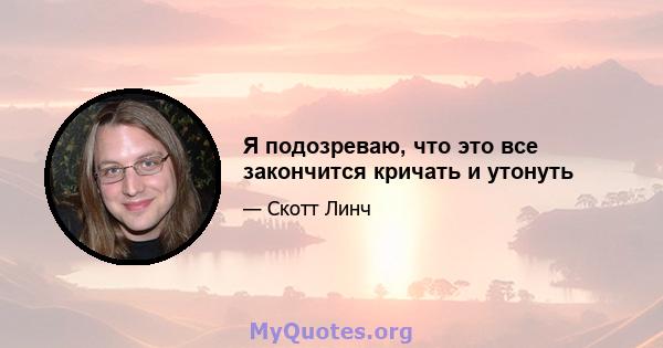 Я подозреваю, что это все закончится кричать и утонуть