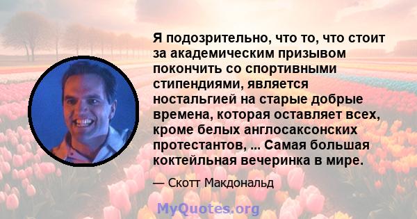 Я подозрительно, что то, что стоит за академическим призывом покончить со спортивными стипендиями, является ностальгией на старые добрые времена, которая оставляет всех, кроме белых англосаксонских протестантов, ...