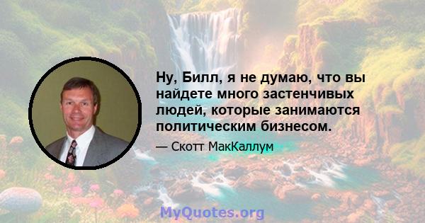 Ну, Билл, я не думаю, что вы найдете много застенчивых людей, которые занимаются политическим бизнесом.