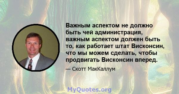 Важным аспектом не должно быть чей администрация, важным аспектом должен быть то, как работает штат Висконсин, что мы можем сделать, чтобы продвигать Висконсин вперед.