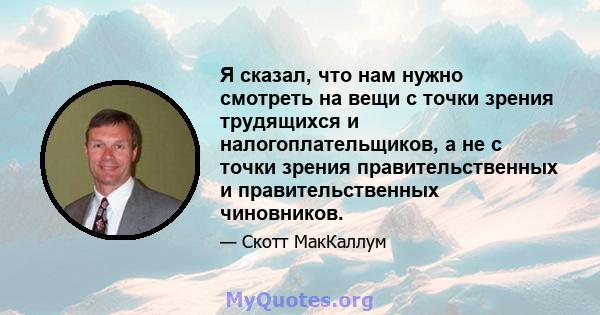 Я сказал, что нам нужно смотреть на вещи с точки зрения трудящихся и налогоплательщиков, а не с точки зрения правительственных и правительственных чиновников.