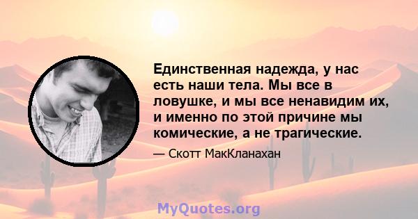 Единственная надежда, у нас есть наши тела. Мы все в ловушке, и мы все ненавидим их, и именно по этой причине мы комические, а не трагические.