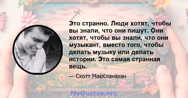 Это странно. Люди хотят, чтобы вы знали, что они пишут. Они хотят, чтобы вы знали, что они музыкант, вместо того, чтобы делать музыку или делать истории. Это самая странная вещь.