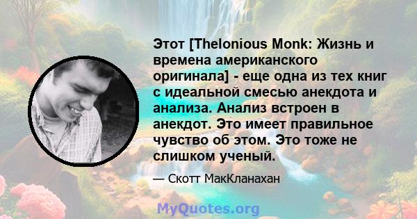 Этот [Thelonious Monk: Жизнь и времена американского оригинала] - еще одна из тех книг с идеальной смесью анекдота и анализа. Анализ встроен в анекдот. Это имеет правильное чувство об этом. Это тоже не слишком ученый.