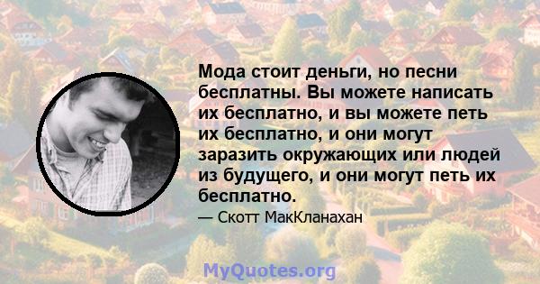 Мода стоит деньги, но песни бесплатны. Вы можете написать их бесплатно, и вы можете петь их бесплатно, и они могут заразить окружающих или людей из будущего, и они могут петь их бесплатно.