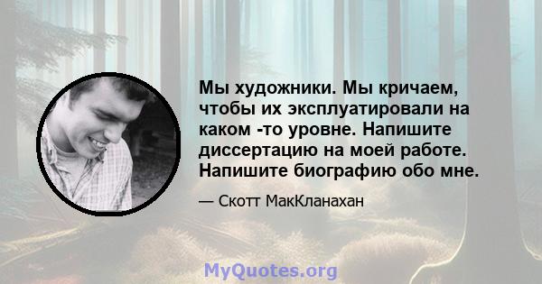 Мы художники. Мы кричаем, чтобы их эксплуатировали на каком -то уровне. Напишите диссертацию на моей работе. Напишите биографию обо мне.