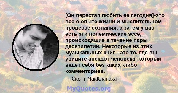 [Он перестал любить ее сегодня]-это все о опыте жизни и мыслительном процессе сознания, а затем у вас есть эти полемические эссе, происходящие в течение пары десятилетий. Некоторые из этих музыкальных книг - это то, где 