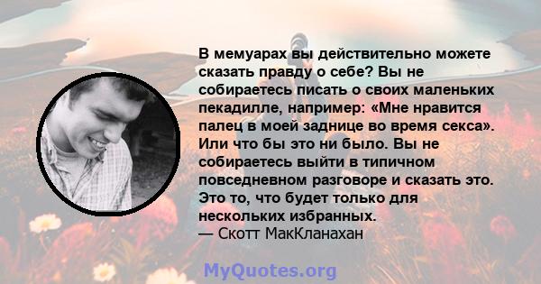 В мемуарах вы действительно можете сказать правду о себе? Вы не собираетесь писать о своих маленьких пекадилле, например: «Мне нравится палец в моей заднице во время секса». Или что бы это ни было. Вы не собираетесь