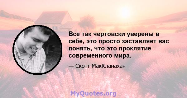 Все так чертовски уверены в себе, это просто заставляет вас понять, что это проклятие современного мира.