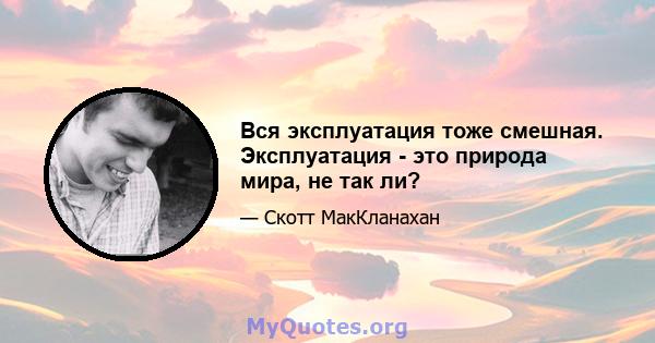 Вся эксплуатация тоже смешная. Эксплуатация - это природа мира, не так ли?