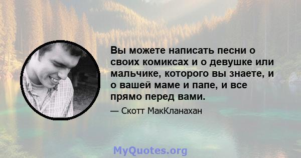 Вы можете написать песни о своих комиксах и о девушке или мальчике, которого вы знаете, и о вашей маме и папе, и все прямо перед вами.