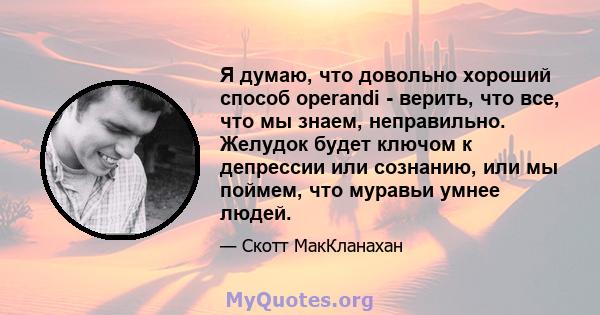 Я думаю, что довольно хороший способ operandi - верить, что все, что мы знаем, неправильно. Желудок будет ключом к депрессии или сознанию, или мы поймем, что муравьи умнее людей.