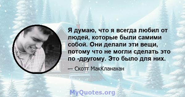 Я думаю, что я всегда любил от людей, которые были самими собой. Они делали эти вещи, потому что не могли сделать это по -другому. Это было для них.