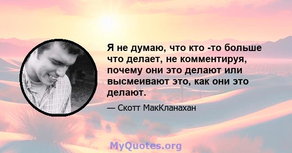 Я не думаю, что кто -то больше что делает, не комментируя, почему они это делают или высмеивают это, как они это делают.