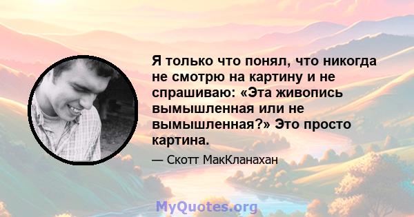 Я только что понял, что никогда не смотрю на картину и не спрашиваю: «Эта живопись вымышленная или не вымышленная?» Это просто картина.