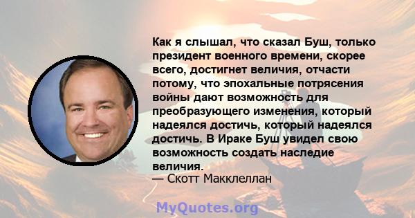 Как я слышал, что сказал Буш, только президент военного времени, скорее всего, достигнет величия, отчасти потому, что эпохальные потрясения войны дают возможность для преобразующего изменения, который надеялся достичь,