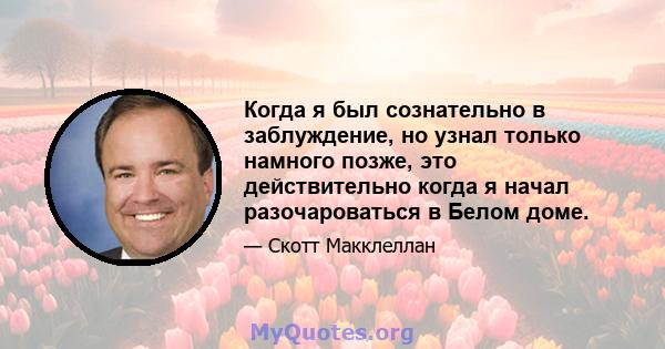 Когда я был сознательно в заблуждение, но узнал только намного позже, это действительно когда я начал разочароваться в Белом доме.