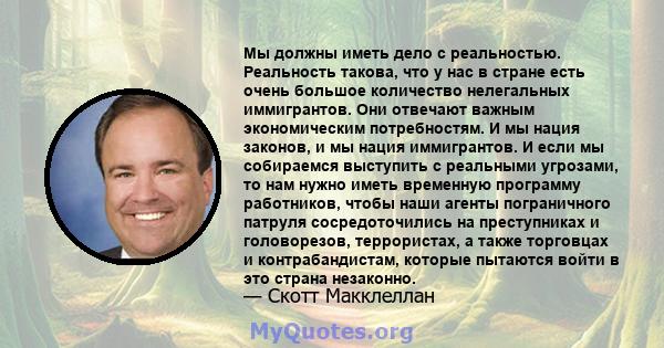 Мы должны иметь дело с реальностью. Реальность такова, что у нас в стране есть очень большое количество нелегальных иммигрантов. Они отвечают важным экономическим потребностям. И мы нация законов, и мы нация