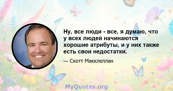 Ну, все люди - все, я думаю, что у всех людей начинаются хорошие атрибуты, и у них также есть свои недостатки.