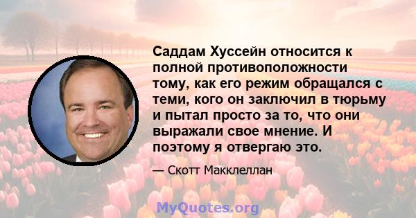 Саддам Хуссейн относится к полной противоположности тому, как его режим обращался с теми, кого он заключил в тюрьму и пытал просто за то, что они выражали свое мнение. И поэтому я отвергаю это.