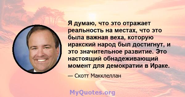 Я думаю, что это отражает реальность на местах, что это была важная веха, которую иракский народ был достигнут, и это значительное развитие. Это настоящий обнадеживающий момент для демократии в Ираке.