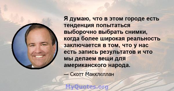 Я думаю, что в этом городе есть тенденция попытаться выборочно выбрать снимки, когда более широкая реальность заключается в том, что у нас есть запись результатов и что мы делаем вещи для американского народа.