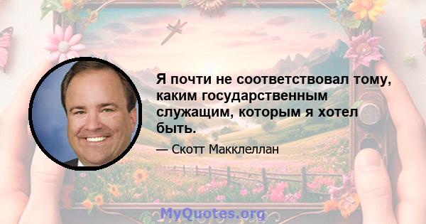 Я почти не соответствовал тому, каким государственным служащим, которым я хотел быть.