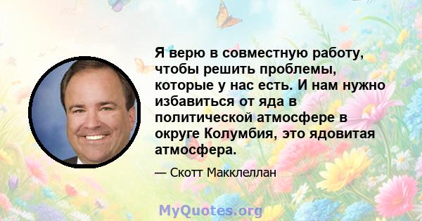 Я верю в совместную работу, чтобы решить проблемы, которые у нас есть. И нам нужно избавиться от яда в политической атмосфере в округе Колумбия, это ядовитая атмосфера.