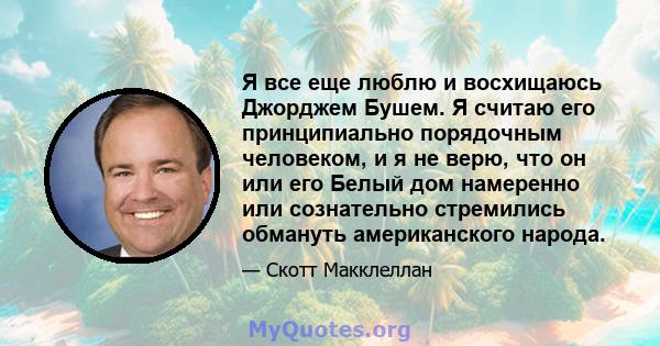 Я все еще люблю и восхищаюсь Джорджем Бушем. Я считаю его принципиально порядочным человеком, и я не верю, что он или его Белый дом намеренно или сознательно стремились обмануть американского народа.