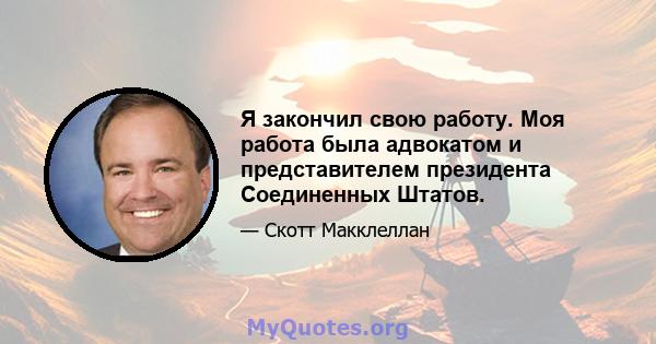 Я закончил свою работу. Моя работа была адвокатом и представителем президента Соединенных Штатов.