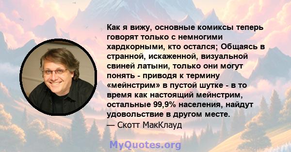 Как я вижу, основные комиксы теперь говорят только с немногими хардкорными, кто остался; Общаясь в странной, искаженной, визуальной свиней латыни, только они могут понять - приводя к термину «мейнстрим» в пустой шутке - 