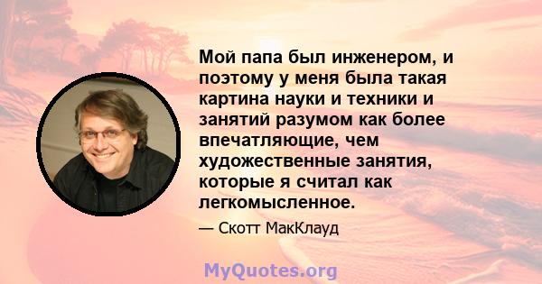 Мой папа был инженером, и поэтому у меня была такая картина науки и техники и занятий разумом как более впечатляющие, чем художественные занятия, которые я считал как легкомысленное.