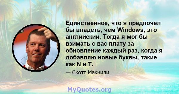 Единственное, что я предпочел бы владеть, чем Windows, это английский. Тогда я мог бы взимать с вас плату за обновление каждый раз, когда я добавляю новые буквы, такие как N и T.