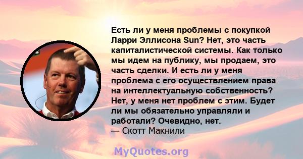 Есть ли у меня проблемы с покупкой Ларри Эллисона Sun? Нет, это часть капиталистической системы. Как только мы идем на публику, мы продаем, это часть сделки. И есть ли у меня проблема с его осуществлением права на