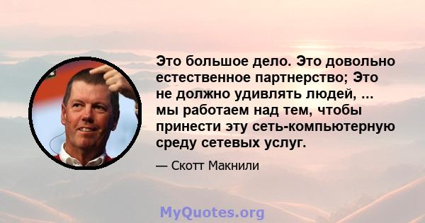 Это большое дело. Это довольно естественное партнерство; Это не должно удивлять людей, ... мы работаем над тем, чтобы принести эту сеть-компьютерную среду сетевых услуг.