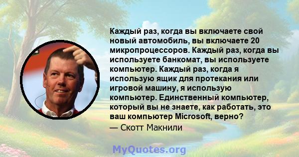 Каждый раз, когда вы включаете свой новый автомобиль, вы включаете 20 микропроцессоров. Каждый раз, когда вы используете банкомат, вы используете компьютер. Каждый раз, когда я использую ящик для протекания или игровой