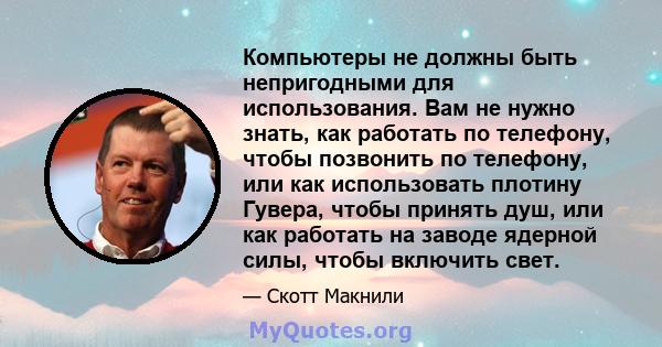 Компьютеры не должны быть непригодными для использования. Вам не нужно знать, как работать по телефону, чтобы позвонить по телефону, или как использовать плотину Гувера, чтобы принять душ, или как работать на заводе