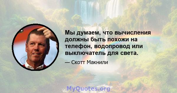 Мы думаем, что вычисления должны быть похожи на телефон, водопровод или выключатель для света.